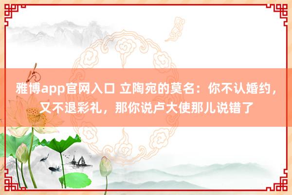 雅博app官网入口 立陶宛的莫名：你不认婚约，又不退彩礼，那你说卢大使那儿说错了