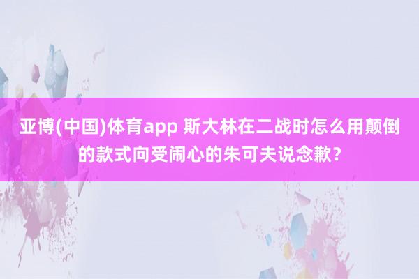亚博(中国)体育app 斯大林在二战时怎么用颠倒的款式向受闹心的朱可夫说念歉？