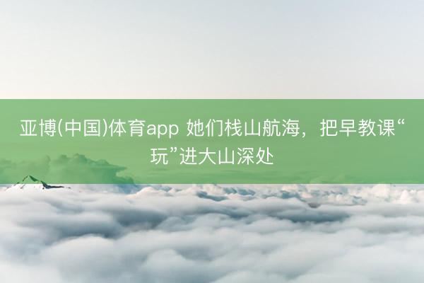 亚博(中国)体育app 她们栈山航海，把早教课“玩”进大山深处