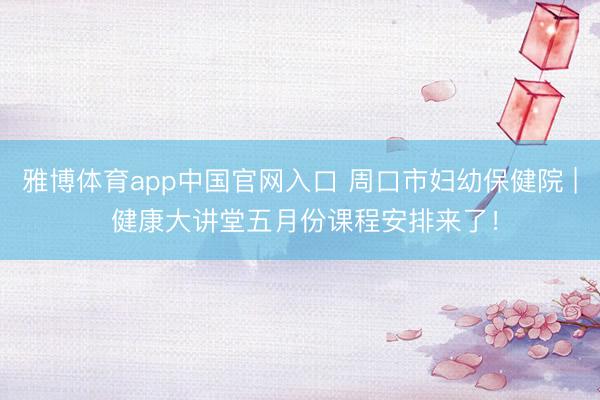 雅博体育app中国官网入口 周口市妇幼保健院 | 健康大讲堂五月份课程安排来了！