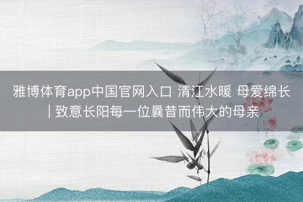 雅博体育app中国官网入口 清江水暖 母爱绵长 | 致意长阳每一位曩昔而伟大的母亲