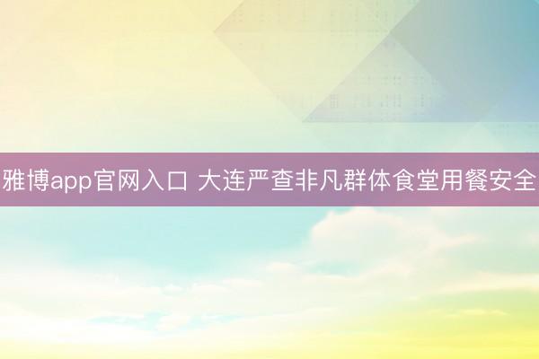 雅博app官网入口 大连严查非凡群体食堂用餐安全