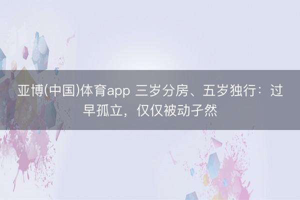 亚博(中国)体育app 三岁分房、五岁独行：过早孤立，仅仅被动孑然