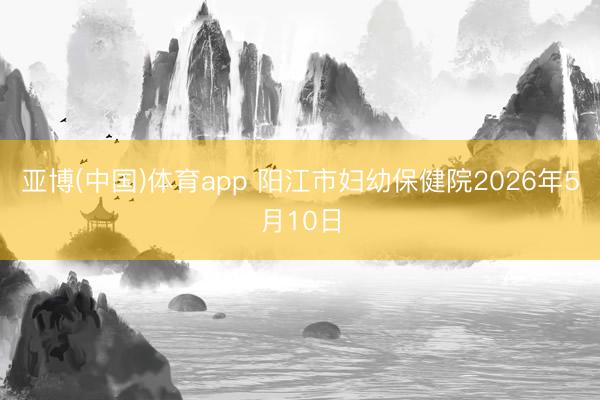 亚博(中国)体育app 阳江市妇幼保健院2026年5月10日