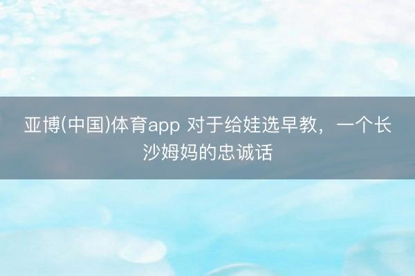 亚博(中国)体育app 对于给娃选早教，一个长沙姆妈的忠诚话