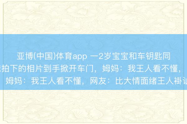 亚博(中国)体育app 一2岁宝宝和车钥匙同期被锁车内，凭一张爸爸拍下的相片到手掀开车门，姆妈：我王人看不懂，网友：比大情面绪王人褂讪