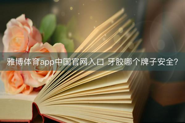 雅博体育app中国官网入口 牙胶哪个牌子安全？
