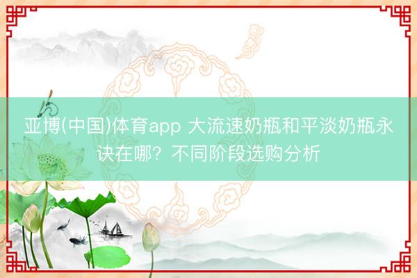 亚博(中国)体育app 大流速奶瓶和平淡奶瓶永诀在哪？不同阶段选购分析