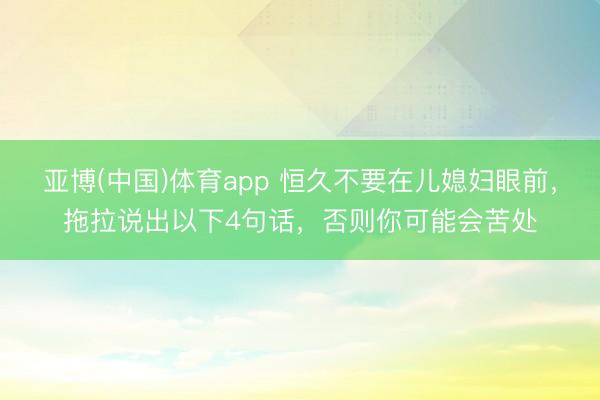 亚博(中国)体育app 恒久不要在儿媳妇眼前，拖拉说出以下4句话，否则你可能会苦处