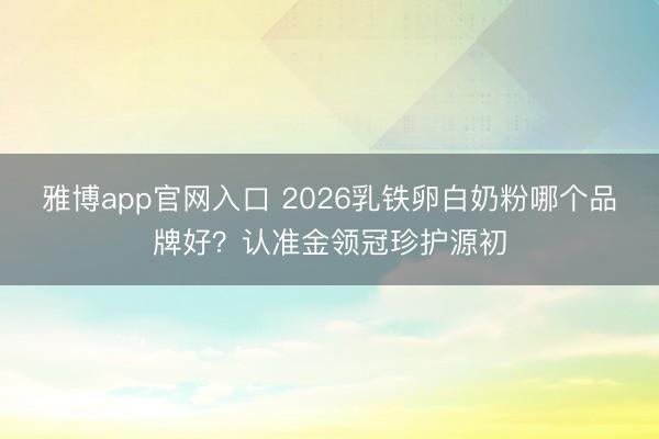 雅博app官网入口 2026乳铁卵白奶粉哪个品牌好？认准金领冠珍护源初