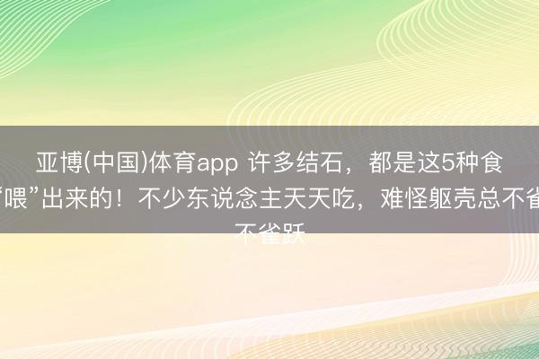 亚博(中国)体育app 许多结石，都是这5种食品“喂”出来的！不少东说念主天天吃，难怪躯壳总不雀跃