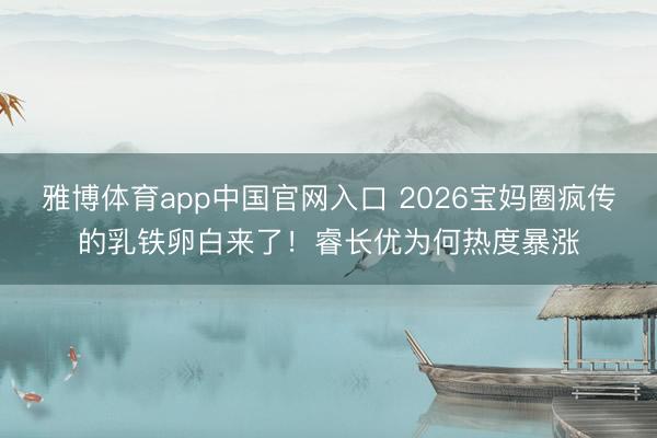 雅博体育app中国官网入口 2026宝妈圈疯传的乳铁卵白来了！睿长优为何热度暴涨