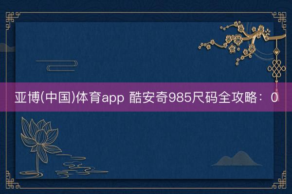 亚博(中国)体育app 酷安奇985尺码全攻略：0