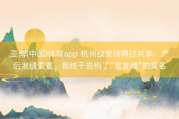 亚博(中国)体育app 杭州纹发信得过共享：产后发缝变宽，我终于告别了“宽发缝”的莫名
