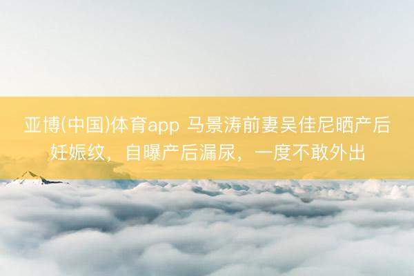 亚博(中国)体育app 马景涛前妻吴佳尼晒产后妊娠纹，自曝产后漏尿，一度不敢外出
