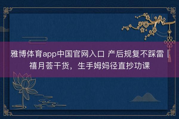 雅博体育app中国官网入口 产后规复不踩雷｜禧月荟干货，生手姆妈径直抄功课