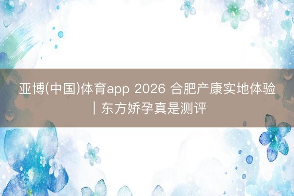 亚博(中国)体育app 2026 合肥产康实地体验｜东方娇孕真是测评