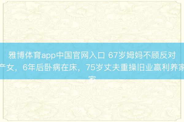 雅博体育app中国官网入口 67岁姆妈不顾反对产女，6年后卧病在床，75岁丈夫重操旧业赢利养家