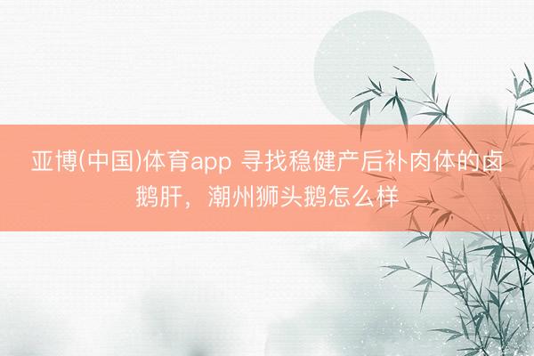 亚博(中国)体育app 寻找稳健产后补肉体的卤鹅肝，潮州狮头鹅怎么样