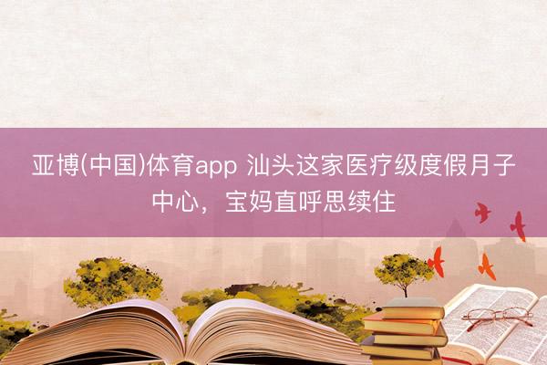 亚博(中国)体育app 汕头这家医疗级度假月子中心，宝妈直呼思续住