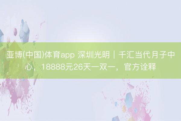 亚博(中国)体育app 深圳光明｜千汇当代月子中心，18888元26天一双一，官方诠释