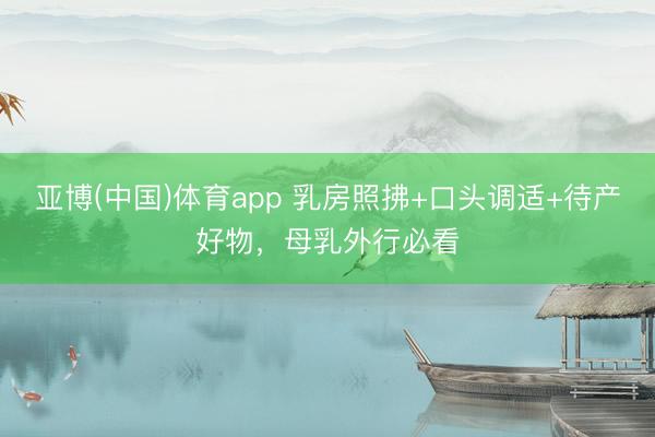 亚博(中国)体育app 乳房照拂+口头调适+待产好物，母乳外行必看