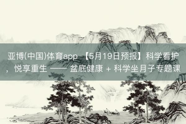 亚博(中国)体育app 【5月19日预报】科学看护，悦享重生 —— 盆底健康 + 科学坐月子专题课