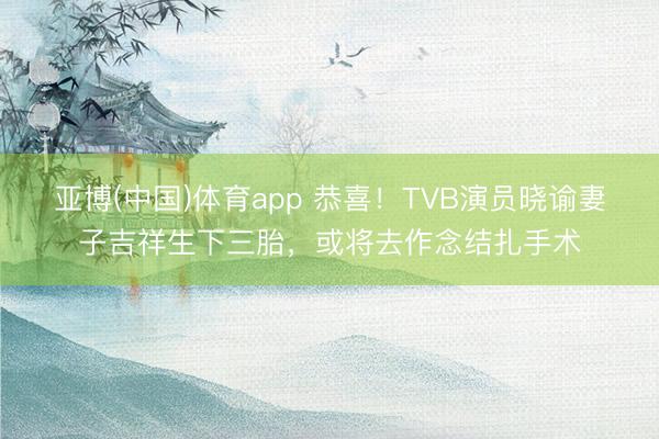 亚博(中国)体育app 恭喜！TVB演员晓谕妻子吉祥生下三胎，或将去作念结扎手术