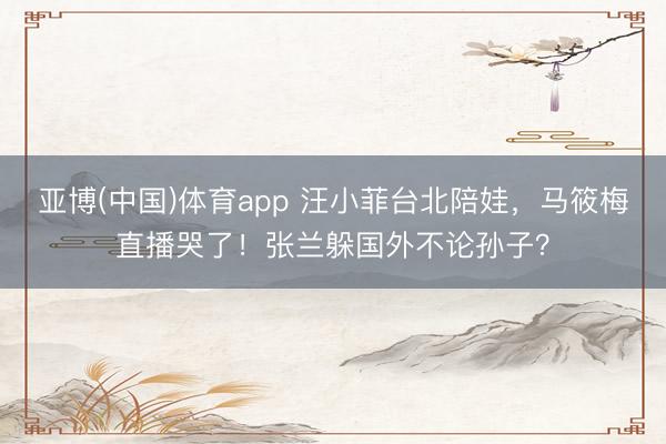 亚博(中国)体育app 汪小菲台北陪娃，马筱梅直播哭了！张兰躲国外不论孙子？