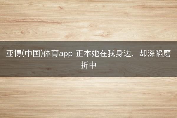 亚博(中国)体育app 正本她在我身边，却深陷磨折中