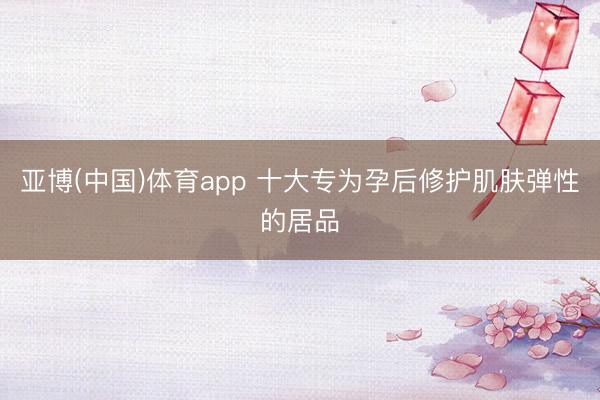亚博(中国)体育app 十大专为孕后修护肌肤弹性的居品