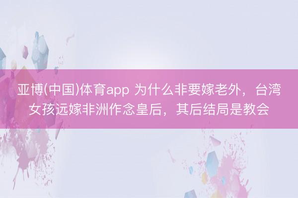 亚博(中国)体育app 为什么非要嫁老外，台湾女孩远嫁非洲作念皇后，其后结局是教会