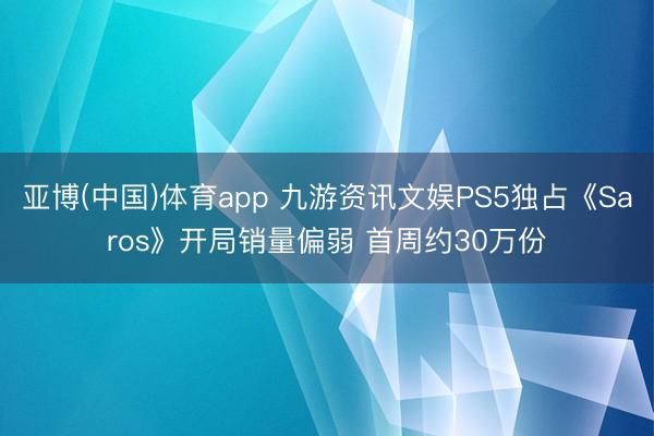 亚博(中国)体育app 九游资讯文娱PS5独占《Saros》开局销量偏弱 首周约30万份