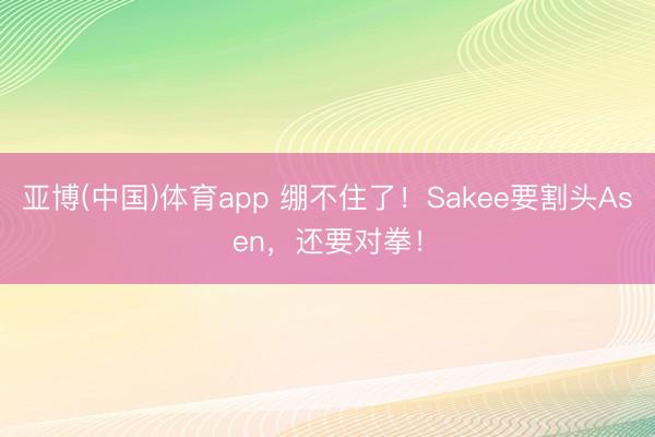 亚博(中国)体育app 绷不住了！Sakee要割头Asen，还要对拳！