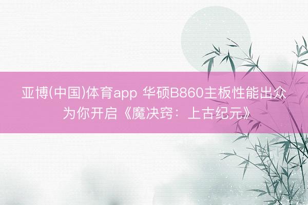 亚博(中国)体育app 华硕B860主板性能出众 为你开启《魔决窍：上古纪元》