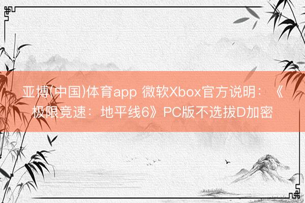 亚博(中国)体育app 微软Xbox官方说明：《极限竞速：地平线6》PC版不选拔D加密