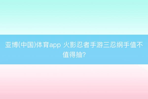 亚博(中国)体育app 火影忍者手游三忍纲手值不值得抽？