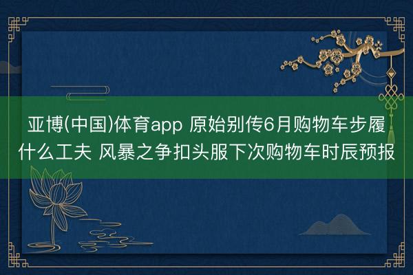 亚博(中国)体育app 原始别传6月购物车步履什么工夫 风暴之争扣头服下次购物车时辰预报