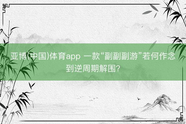 亚博(中国)体育app 一款“副副副游”若何作念到逆周期解围？