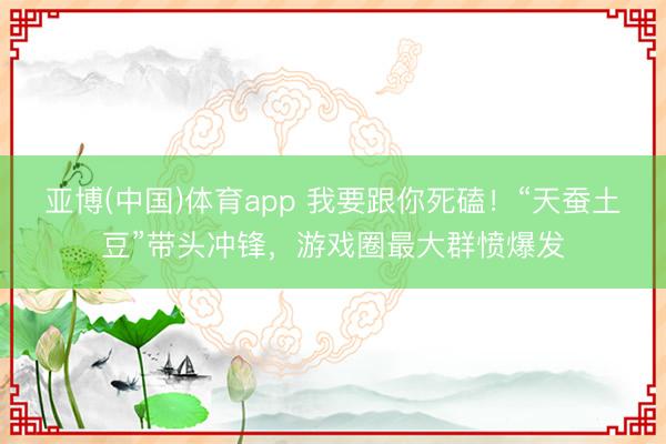 亚博(中国)体育app 我要跟你死磕！“天蚕土豆”带头冲锋，游戏圈最大群愤爆发
