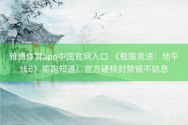 雅博体育app中国官网入口 《极限竞速：地平线6》偷跑知道！官方硬核封禁锢不姑息