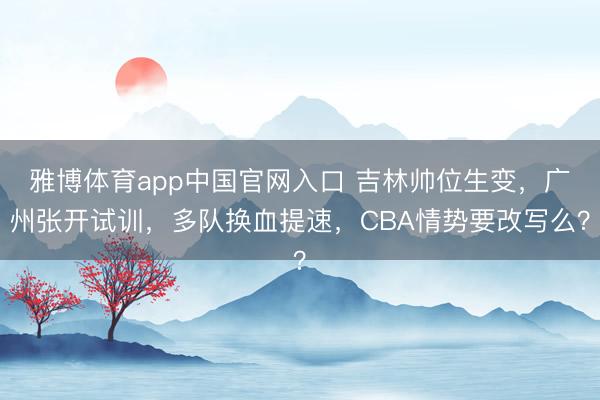 雅博体育app中国官网入口 吉林帅位生变，广州张开试训，多队换血提速，CBA情势要改写么？