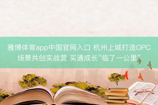雅博体育app中国官网入口 杭州上城打造OPC场景共创实战营 买通成长“临了一公里”