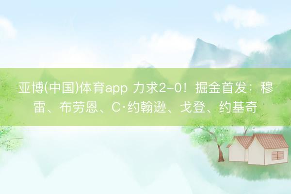 亚博(中国)体育app 力求2-0！掘金首发：穆雷、布劳恩、C·约翰逊、戈登、约基奇