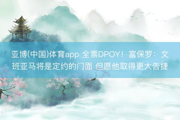 亚博(中国)体育app 全票DPOY！富保罗：文班亚马将是定约的门面 但愿他取得更大告捷