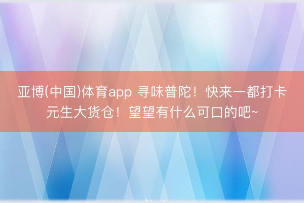 亚博(中国)体育app 寻味普陀！快来一都打卡元生大货仓！望望有什么可口的吧~
