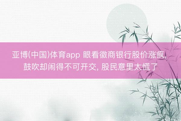 亚博(中国)体育app 眼看徽商银行股价涨疯， 鼓吹却闹得不可开交， 股民意里太慌了