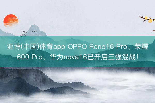 亚博(中国)体育app OPPO Reno16 Pro、荣耀600 Pro、华为nova16已开启三强混战！