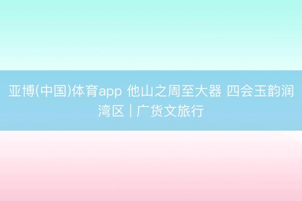 亚博(中国)体育app 他山之周至大器 四会玉韵润湾区 | 广货文旅行