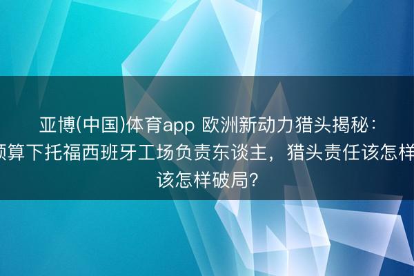 亚博(中国)体育app 欧洲新动力猎头揭秘：极限预算下托福西班牙工场负责东谈主，猎头责任该怎样破局？